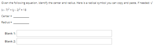 Given the following equation, identify the center and radius. Here is a radical symbol you can copy and paste, if needed: V
(x - 7)? + y - 2) = 18
Center =
Radius =
Blank 1:
Blank 2:
