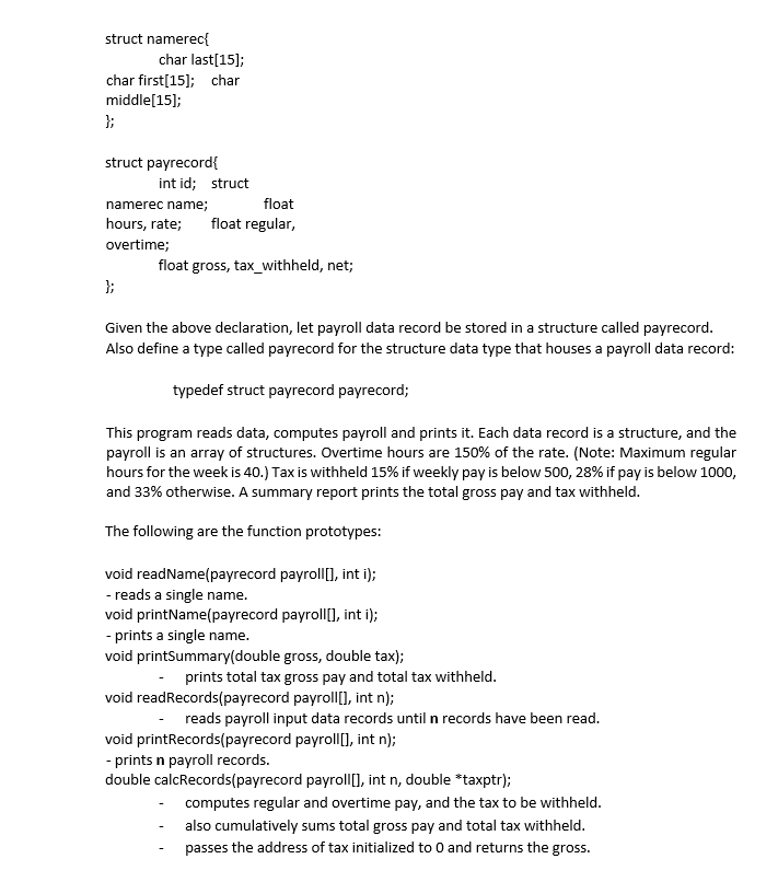 struct namerec{
char last[15];
char first[15]; char
middle[15];
};
struct payrecord{
int id; struct
namerec name;
float
hours, rate;
float regular,
overtime;
float gross, tax_withheld, net;
};
Given the above declaration, let payroll data record be stored in a structure called payrecord.
Also define a type called payrecord for the structure data type that houses a payroll data record:
typedef struct payrecord payrecord;
This program reads data, computes payroll and prints it. Each data record is a structure, and the
payroll is an array of structures. Overtime hours are 150% of the rate. (Note: Maximum regular
hours for the week is 40.) Tax is withheld 15% if weekly pay is below 500, 28% if pay is below 1000,
and 33% otherwise. A summary report prints the total gross pay and tax withheld.
The following are the function prototypes:
void readName(payrecord payroll[], int i);
- reads a single name.
void printName(payrecord payroll[], int i);
- prints a single name.
void printSummary(double gross, double tax);
prints total tax gross pay and total tax withheld.
void readRecords(payrecord payroll[], int n);
- reads payroll input data records until n records have been read.
void printRecords(payrecord payroll[], int n);
- prints n payroll records.
double calcRecords(payrecord payroll), int n, double *taxptr);
- computes regular and overtime pay, and the tax to be withheld.
also cumulatively sums total gross pay and total tax withheld.
passes the address of tax initialized to 0 and returns the gross.
