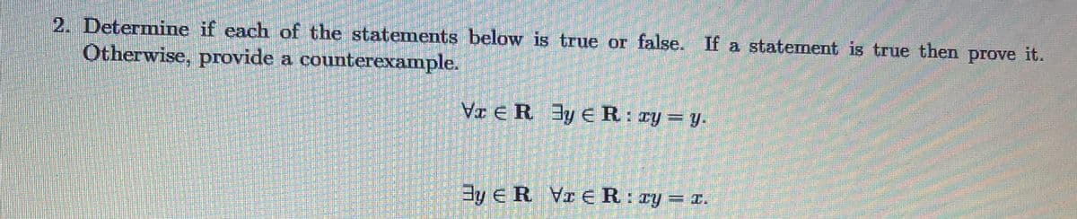 2. Determine if each of the statements below is true or false. If a statement is true then prove it.
Otherwise, provide a counterexample.
VI e R 3y ER: ry = y.
By e R Vr eR: zy= r.
