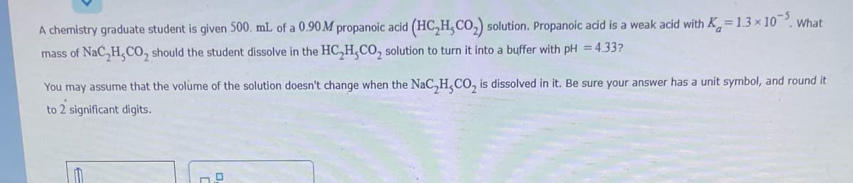 A chemistry graduate student is given 500. mL of a 0.90M propanoic acid (HC₂H,CO₂) solution. Propanoic acid is a weak acid with K=1.3 x 105. What
mass of NaC₂H,CO₂ should the student dissolve in the HC₂H₂CO₂ solution to turn it into a buffer with pH = 4.33?
You may assume that the volume of the solution doesn't change when the NaC₂H₂CO₂ is dissolved in it. Be sure your answer has a unit symbol, and round it
to 2 significant digits.