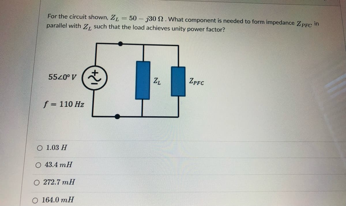 For the circuit shown, ZL
parallel with Z, such that the load achieves unity power factor?
= 50 - j30 . What component is needed to form impedance ZPFC in
5520° V
ZPFC
f = 110 Hz
%3D
О 1.03 Н
О 43.4 тH
О 272.7 mH
O 164.0 mH
