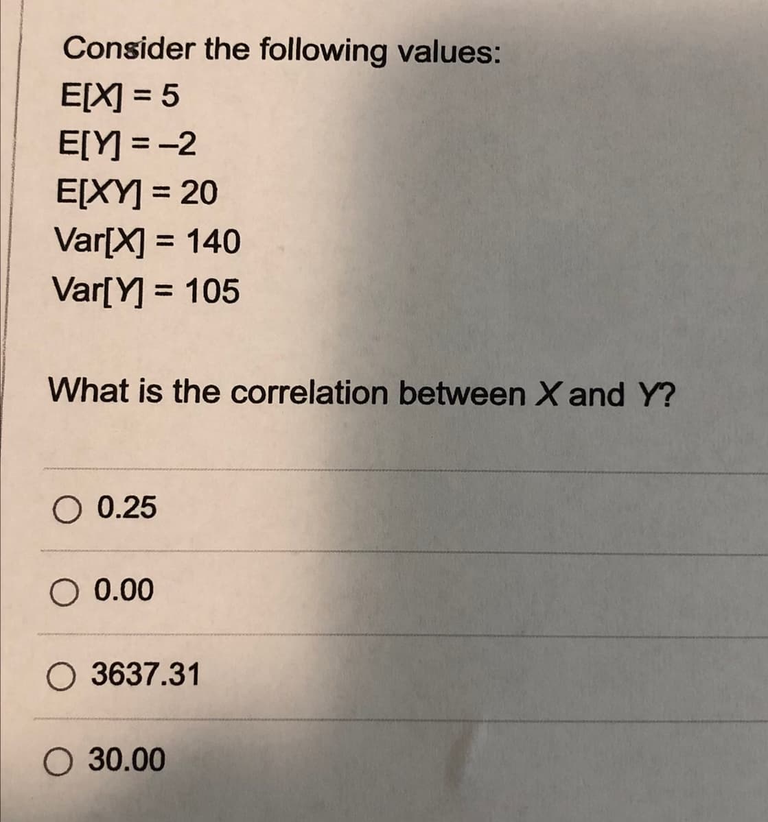 Consider the following values:
E[X] = 5
E[Y] = -2
E[XY] = 20
Var[X] = 140
Var[Y] = 105
%3D
%3D
%3D
%3D
What is the correlation between X and Y?
O 0.25
O 0.00
O 3637.31
O 30.00
