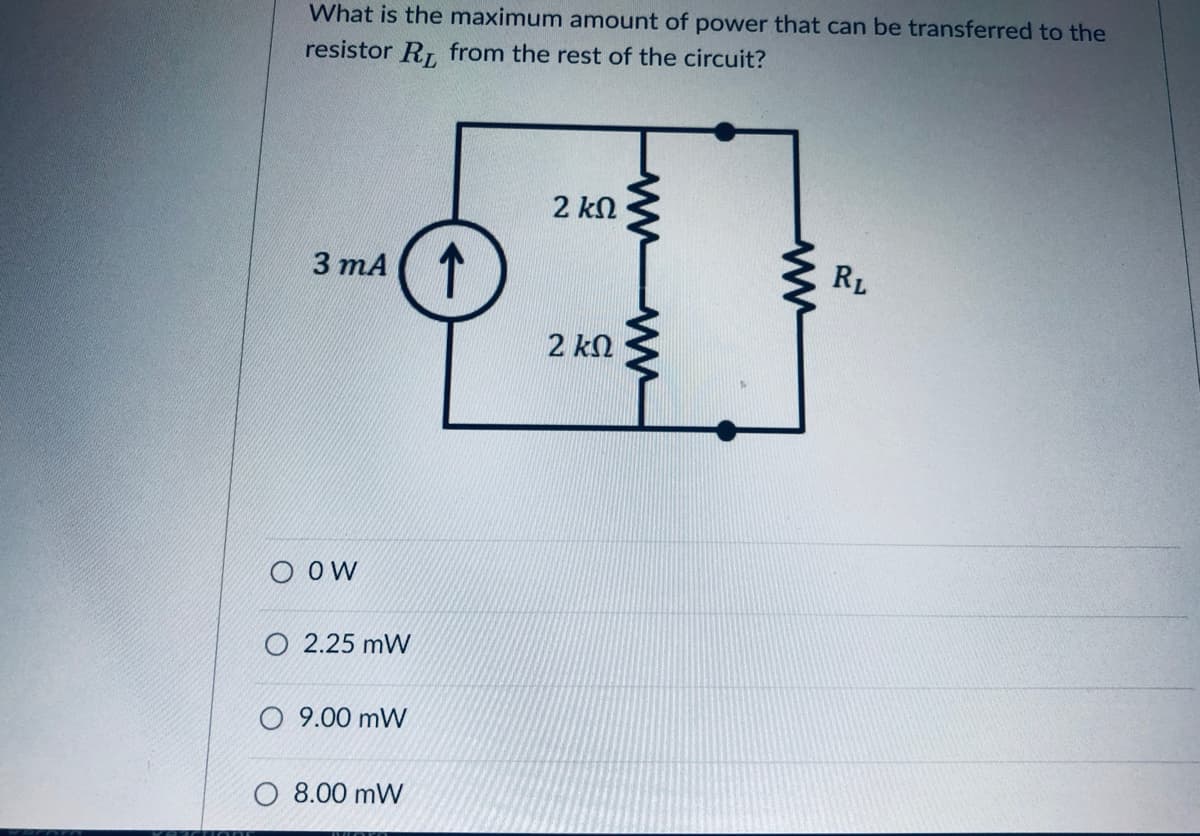 What is the maximum amount of power that can be transferred to the
resistor R. from the rest of the circuit?
2 kN
3 mA ( T
RL
2 kn
O OW
O 2.25 mW
O 9.00 mW
O 8.00 mW
wwww
