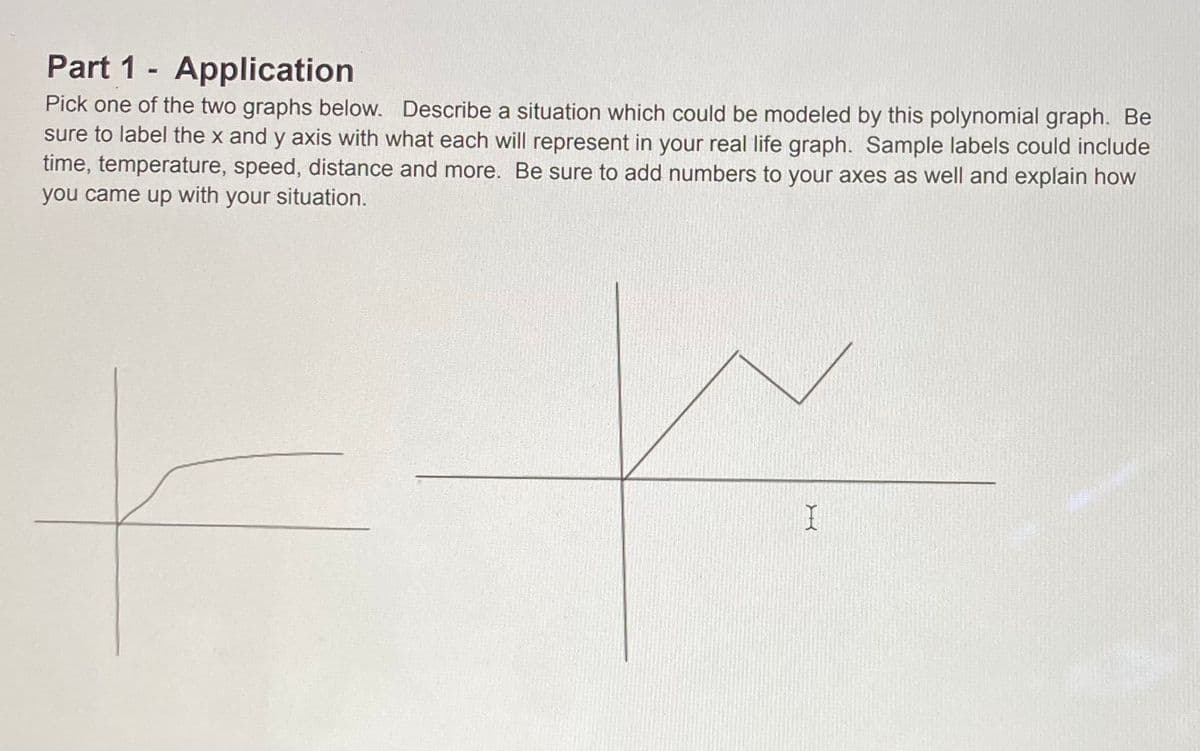 Part 1 - Application
Pick one of the two graphs below. Describe a situation which could be modeled by this polynomial graph. Be
sure to label the x and y axis with what each will represent in your real life graph. Sample labels could include
time, temperature, speed, distance and more. Be sure to add numbers to your axes as well and explain how
you came up with your situation.
