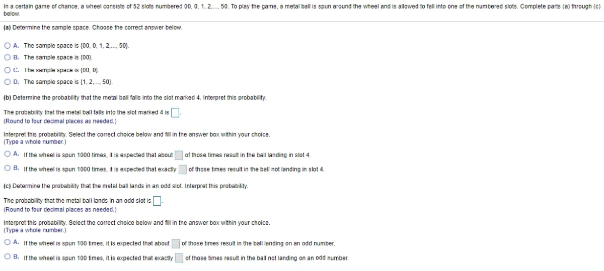 In a certain game of chance, a wheel consists of 52 slots numbered 00, 0, 1, 2,.., 50. To play the game, a metal ball is spun around the wheel and is allowed to fall into one of the numbered slots. Complete parts (a) through (c)
below.
(a) Determine the sample space. Choose the correct answer below.
O A. The sample space is (00, 0, 1, 2,., 50}.
O B. The sample space is (00).
O C. The sample space is {00, 0}.
O D. The sample space is (1, 2,., 50}).
(b) Determine the probability that the metal ball falls into the slot marked 4. Interpret this probability.
The probability that the metal ball falls into the slot marked 4 is
(Round to four decimal places as needed.)
Interpret this probability. Select the correct choice below and fill in the answer box within your choice.
(Type a whole number.)
O A. If the wheel is spun 1000 times, it is expected that about
of those times result in the ball landing in slot 4.
O B. If the wheel is spun 1000 times, it is expected that exactly
of those times result in the ball not landing in slot 4.
(c) Determine the probability that the metal ball lands in an odd slot. Interpret this probability.
The probability that the metal ball lands in an odd slot is
(Round to four decimal places as needed.)
Interpret this probability. Select the correct choice below and fill in the answer box within your choice.
(Type a whole number.)
O A. If the wheel is spun 100 times, it is expected that about
of those times result in the ball landing on an odd number.
O B. If the wheel is spun 100 times, it is expected that exactly
of those times result in the ball not landing on an odd number.
