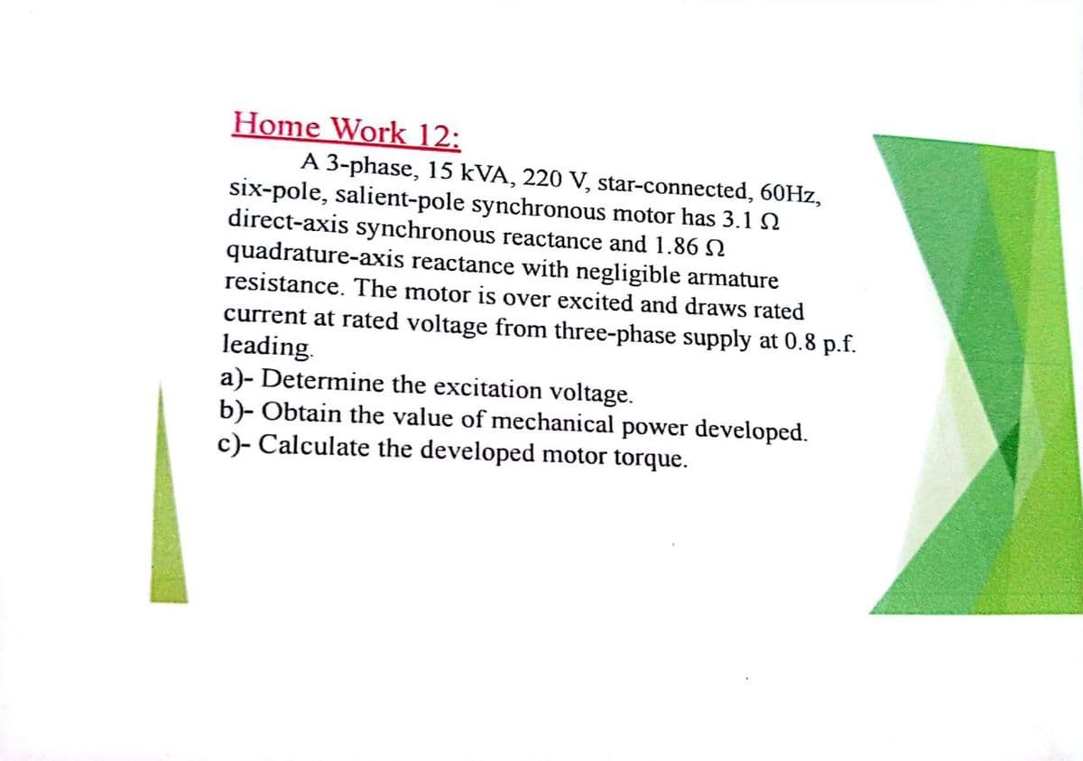 Home Work 12:
A 3-phase, 15 kVA, 220 V, star-connected, 60HZ,
six-pole, salient-pole synchronous motor has 3.1N
direct-axis synchronous reactance and 1.86 N
quadrature-axis reactance with negligible armature
resistance. The motor is over excited and draws rated
current at rated voltage from three-phase supply at 0.8 p.f.
leading.
a)- Determine the excitation voltage.
b)- Obtain the value of mechanical power developed.
c)- Calculate the developed motor torque.
