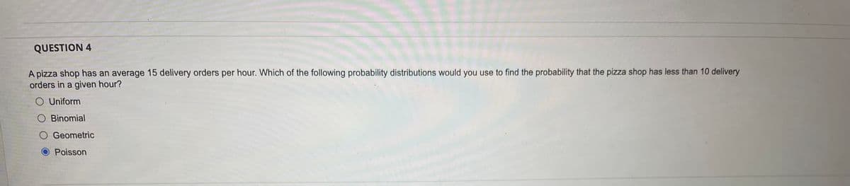 QUESTION 4
A pizza shop has an average 15 delivery orders per hour. Which of the following probability distributions would you use to find the probability that the pizza shop has less than 10 delivery
orders in a given hour?
O Uniform
O Binomial
O Geometric
O Poisson