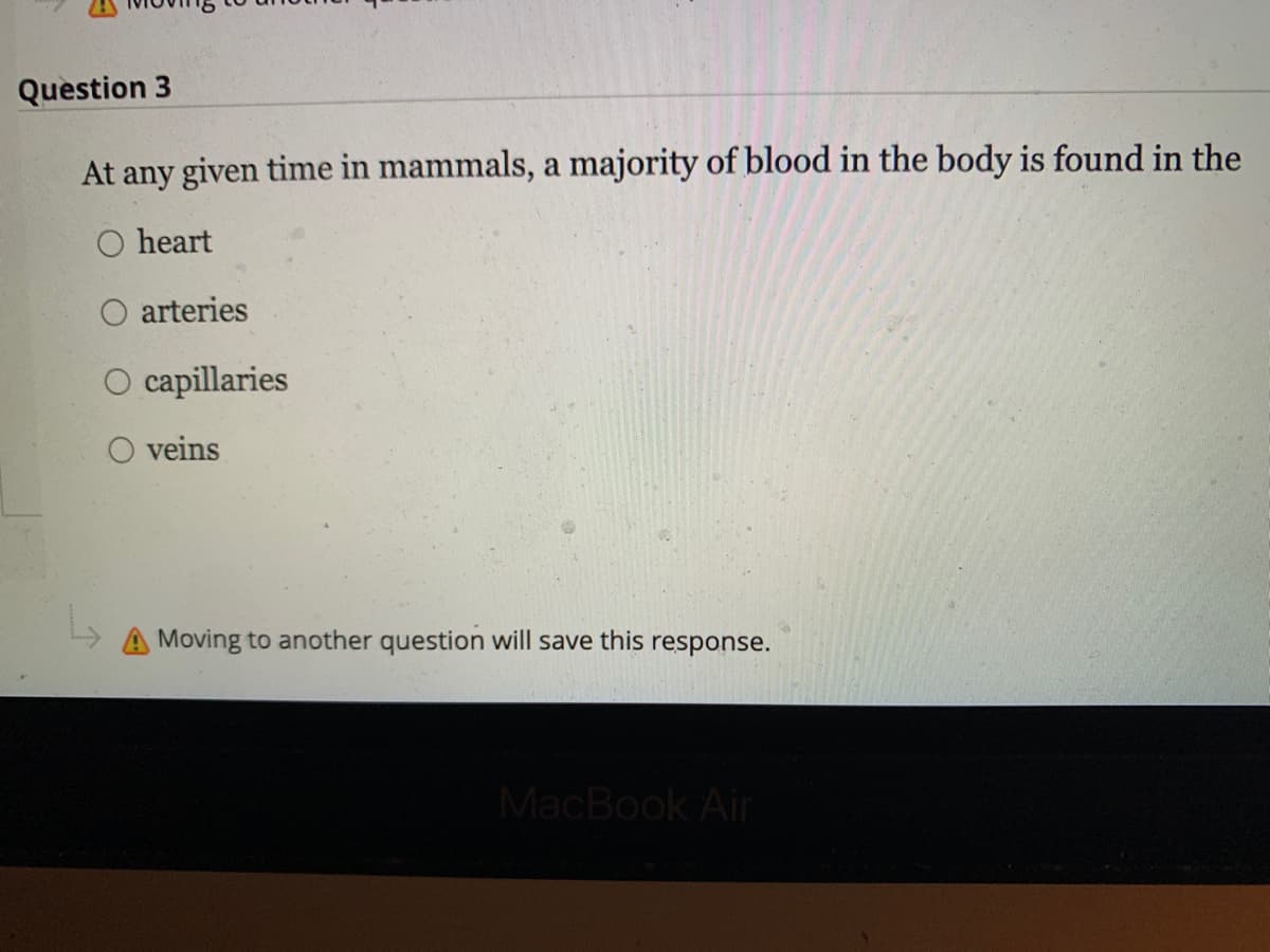 Question 3
At any given time in mammals, a majority of blood in the body is found in the
heart
O arteries
L₂
capillaries
O veins
Moving to another question will save this response.
MacBook Air