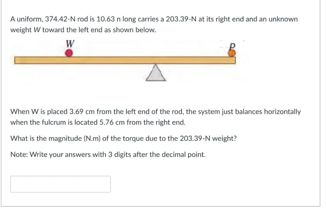 A uniform, 374.42-N rod is 10.63 n long carries a 203.39-N at its right end and an unknown
weight W toward the left end as shown below.
When W is placed 3.69 cm from the left end of the rod, the system just balances horizontally
when the fulcrum is located 5.76 cm from the right end.
What is the magnitude (N.m) of the torque due to the 203.39-N weight?
Note: Write your answers with 3 digits after the decimal point.