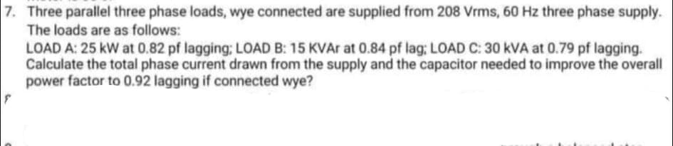 7. Three parallel three phase loads, wye connected are supplied from 208 Vrms, 60 Hz three phase supply.
The loads are as follows:
LOAD A: 25 kW at 0.82 pf lagging; LOAD B: 15 KVA at 0.84 pf lag: LOAD C: 30 kVA at 0.79 pf lagging.
Calculate the total phase current drawn from the supply and the capacitor needed to improve the overall
power factor to 0.92 lagging if connected wye?
