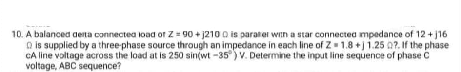 10. A balanced deita connectea 1oad of Z 90 + j210 Q is parallei with a star connected impedance of 12 +j16
Q is supplied by a three-phase source through an impedance in each line of Z 1.8+j 1.25 0?. If the phase
CA line voltage across the load at is 250 sin(wt-35°) V. Determine the input line sequence of phase C
voltage, ABC sequence?
