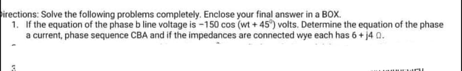 irections: Solve the following problems completely. Enclose your final answer in a BOX.
1. If the equation of the phase b line voltage is -150 cos (wt + 45") volts. Determine the equation of the phase
a current, phase sequence CBA and if the impedances are connected wye each has 6+ j4 0.
