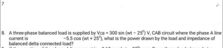 7
8. A three-phase balanced load is supplied by VCB = 300 sin (wt -25°) V, CAB circuit where the phase A line
-5.5 cos (wt + 25"), what is the power drawn by the load and impedance of
current is
balanced delta connected load?
