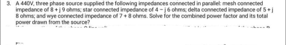 3. A 440V, three phase source supplied the following impedances connected in parallel: mesh connected
impedance of 8+j9 ohms; star connected impedance of 4-j 6 ohms; delta connected impedance of 5+j
8 ohms; and wye connected impedance of 7+8 ohms. Solve for the combined power factor and its total
power drawn from the source?
