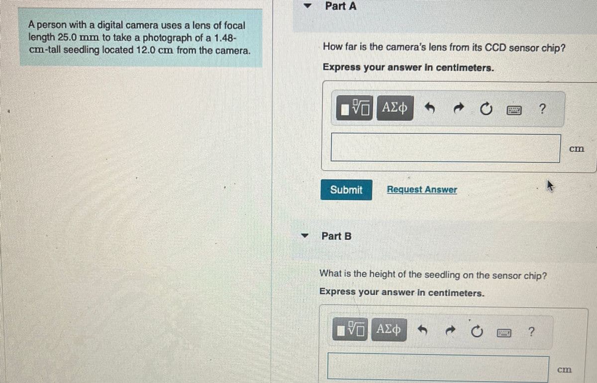 A person with a digital camera uses a lens of focal
length 25.0 mm to take a photograph of a 1.48-
cm-tall seedling located 12.0 cm from the camera.
Part A
How far is the camera's lens from its CCD sensor chip?
Express your answer in centimeters.
ΜΕ ΑΣΦ
Submit
Request Answer
Part B
?
What is the height of the seedling on the sensor chip?
Express your answer in centimeters.
ΑΣΦ
?
cm
Cm