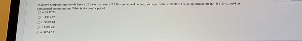 Moerdyk Corporation's bonds have a 25-year maturity, a 7.25% semiannual coupon, and a par value of $1,000. The going interest rate (rd) is 8.20%, based on
semiannual compounding. What is the bond's price?
a. $937.23
Ob.$918.85
Oc. $689.14
Od. $899.68
Oe. $854.53