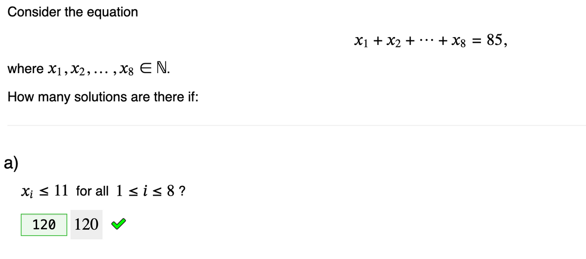 Consider the equation
where X1, X2,..., x8 E N.
How many solutions are there if:
a)
Xi 11 for all 1 ≤ i ≤ 8 ?
120
120
x1 + x2 +
...
+ x8 =
= 85,