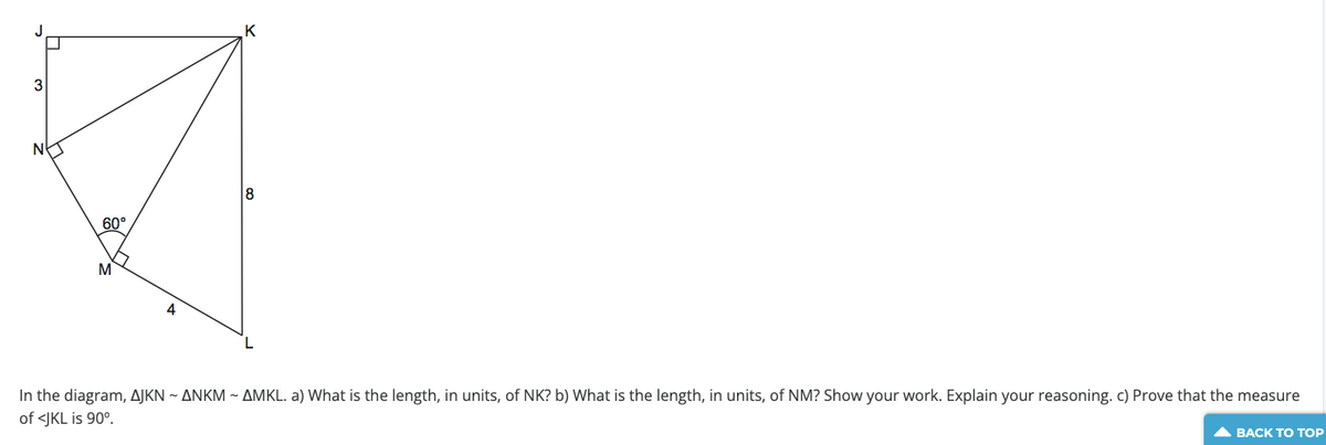 3
60°
M
K
18
In the diagram, AJKN ~ ANKM ~ AMKL. a) What is the length, in units, of NK? b) What is the length, in units, of NM? Show your work. Explain your reasoning. c) Prove that the measure
of <JKL is 90°.
▲ BACK TO TOP