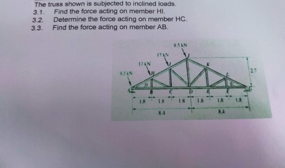 3.1.
The truss shown is subjected to inclined loads.
Find the force acting on member Hl.
Determine the force acting on member HC.
Find the force acting on member AB.
3.2.
3.3.
8.5KN
17 KN
18
17 KN
1.8
8.4
8.5 KN
1.8
1.8
1.8
8.4
1.8