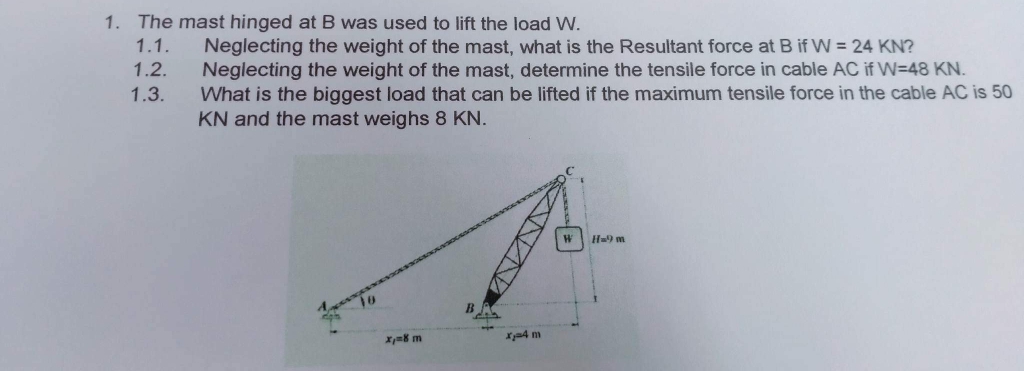 1. The mast hinged at B was used to lift the load W.
1.1.
1.2.
1.3.
Neglecting the weight of the mast, what is the Resultant force at B if W = 24 KN?
Neglecting the weight of the mast, determine the tensile force in cable AC if W-48 KN.
What is the biggest load that can be lifted if the maximum tensile force in the cable AC is 50
KN and the mast weighs 8 KN.
595
x=8 m
xa4 m
W H=9 m