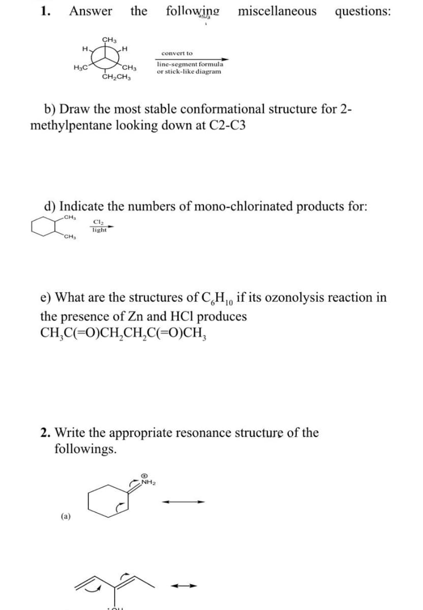 1. Answer
H
H3C
CH₂
CH3
(a)
H
the
CH3
CH₂CH3
Cl₂
light
b) Draw the most stable conformational structure for 2-
methylpentane looking down at C2-C3
d) Indicate the numbers of mono-chlorinated products for:
CH₂
following miscellaneous questions:
convert to
line-segment formula
or stick-like diagram
10
e) What are the structures of CH₁, if its ozonolysis reaction in
the presence of Zn and HCl produces
CH,C(=O)CH,CH,C(=O)CH,
2. Write the appropriate resonance structure of the
followings.
+
NH₂