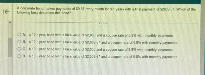 K
A corporate bond makes payments of $9.67 every month for ten years with a final payment of $2009.67. Which of the
following best describes this bond?
ECCOST
O A. a 10-year bond with a face value of $2,000 and a coupon rate of 5.8% with monthly payments
OB. a 10-year bond with a face value of $2,009.67 and a coupon rate of 4.8% with monthly payments
OC. a 10-year bond with a face value of $2,000 and a coupon rate of 4.8% with monthly payments
OD. a 10-year bond with a face value of $2,009.67 and a coupon rate of 5.8% with monthly payments