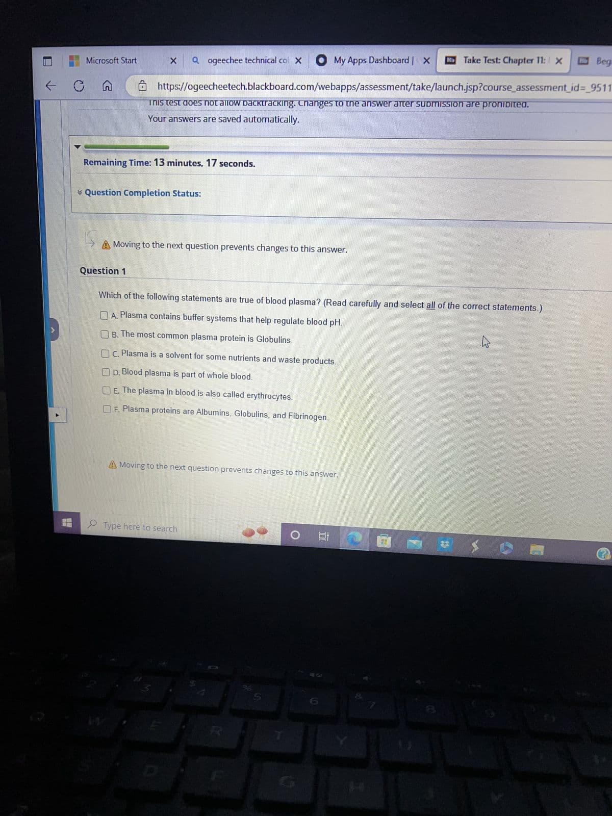 E
C
Microsoft Start
My Apps Dashboard | X Rb Take Test: Chapter 11: X
https://ogeecheetech.blackboard.com/webapps/assessment/take/launch.jsp?course_assessment_id=_9511
This test does not allow dacktracking. Changes to the answer after submission are prohibited.
Your answers are saved automatically.
X Qogeechee technical col X
Remaining Time: 13 minutes, 17 seconds.
✓ Question Completion Status:
Question 1
Ç
A Moving to the next question prevents changes to this answer.
Which of the following statements are true of blood plasma? (Read carefully and select all of the correct statements.
A. Plasma contains buffer systems that help regulate blood pH.
B. The most common plasma protein is Globulins.
C. Plasma is a solvent for some nutrients and waste products.
D. Blood plasma is part of whole blood.
E. The plasma in blood is also called erythrocytes.
F. Plasma proteins are Albumins, Globulins, and Fibrinogen.
A Moving to the next question prevents changes to this answer.
Type here to search
S
O
2
7
4
XO
Begi