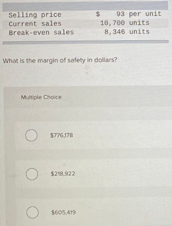 Selling price
Current sales
Break-even sales
What is the margin of safety in dollars?
Multiple Choice
O
O
$ 93 per unit
10, 700 units
8,346 units
$776,178
$218,922
$605,419