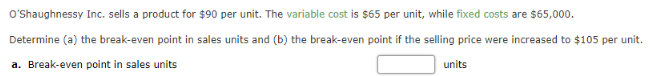 O'Shaughnessy Inc. sells a product for $90 per unit. The variable cost is $65 per unit, while fixed costs are $65,000.
Determine (a) the break-even point in sales units and (b) the break-even point if the selling price were increased to $105 per unit.
units
a. Break-even point in sales units