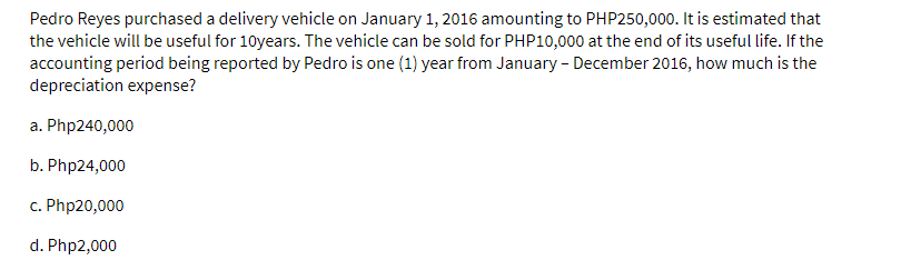 Pedro Reyes purchased a delivery vehicle on January 1, 2016 amounting to PHP250,000. It is estimated that
the vehicle will be useful for 10years. The vehicle can be sold for PHP10,000 at the end of its useful life. If the
accounting period being reported by Pedro is one (1) year from January - December 2016, how much is the
depreciation expense?
a. Php240,000
b. Php24,000
c. Php20,000
d. Php2,000