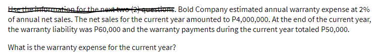 Use the information for the next two (2) questions. Bold Company estimated annual warranty expense at 2%
of annual net sales. The net sales for the current year amounted to P4,000,000. At the end of the current year,
the warranty liability was P60,000 and the warranty payments during the current year totaled P50,000.
What is the warranty expense for the current year?