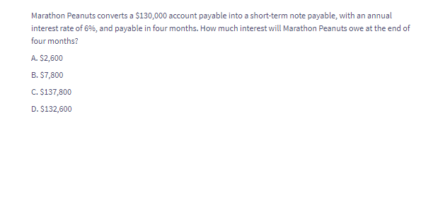 Marathon Peanuts converts a $130,000 account payable into a short-term note payable, with an annual
interest rate of 6%, and payable in four months. How much interest will Marathon Peanuts owe at the end of
four months?
A. $2,600
B. $7,800
C. $137,800
D. $132,600