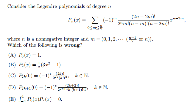 Consider the Legendre polynomials of degree n
Ph(x) = Σ (-1)m
0<m<
where n is a nonnegative integer and m = (0,1,2,... (¹ or n)).
Which of the following is wrong?
(A) Po(x) = 1.
(B) P₂(x) = (3x² - 1).
(C) P₂k (0) = (-1) 22k (k!) ², kEN.
(D) P2k+1(0) = (−1)k 22k+¹k!(k+1)!·1³
(E) ¹₁ Po(x) P₂(x) = 0.
(2n - 2m)!
2m!(nm)!(n-2m)!"
k EN.
n-2m
x"
3