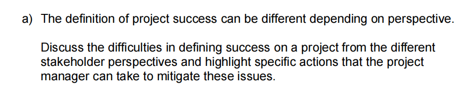 a) The definition of project success can be different depending on perspective.
Discuss the difficulties in defining success on a project from the different
stakeholder perspectives and highlight specific actions that the project
manager can take to mitigate these issues.