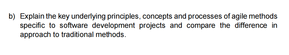 b) Explain the key underlying principles, concepts and processes of agile methods
specific to software development projects and compare the difference in
approach to traditional methods.