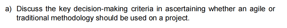 a) Discuss the key decision-making criteria in ascertaining whether an agile or
traditional methodology should be used on a project.
