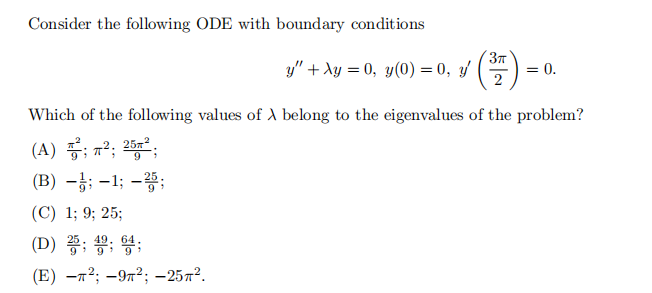 Consider the following ODE with boundary conditions
y" + xy = 0, y(0) = 0, y′ (³7) = 0.
2
Which of the following values of A belong to the eigenvalues of the problem?
(A); ²; 25²;
(B) -;-1; -25;
(C) 1; 9; 25;
(D) 25; 4; 6;
(E) -²; -9²; -25².