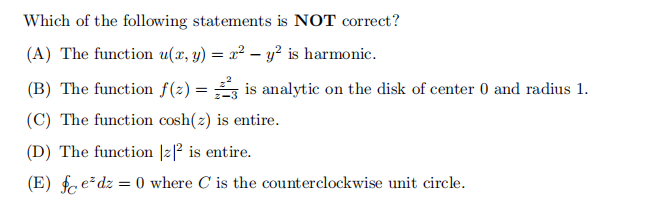 Which of the following statements is NOT correct?
(A) The function u(x, y) = x² - y² is harmonic.
(B) The function f(2)=3 is analytic on the disk of center 0 and radius 1.
(C) The function cosh(z) is entire.
(D) The function |z|2 is entire.
(E) fedz = 0 where C is the counterclockwise unit circle.