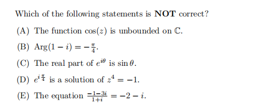 Which of the following statements is NOT correct?
(A) The function cos(z) is unbounded on C.
(B) Arg(1 - i) = -4.
(C) The real part of ei is sin 0.
(D) e¹ is a solution of zª = −1.
(E) The equation=1
= -2- i.