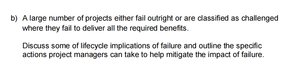 b) A large number of projects either fail outright or are classified as challenged
where they fail to deliver all the required benefits.
Discuss some of lifecycle implications of failure and outline the specific
actions project managers can take to help mitigate the impact of failure.