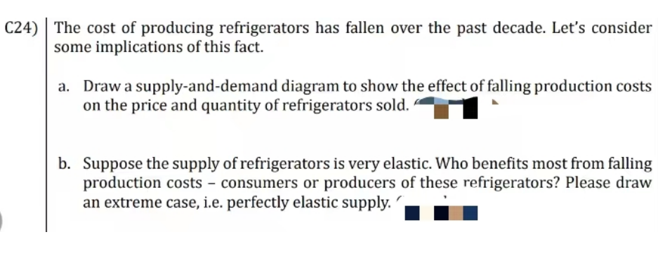 C24) The cost of producing refrigerators has fallen over the past decade. Let's consider
some implications of this fact.
a. Draw a supply-and-demand diagram to show the effect of falling production costs
on the price and quantity of refrigerators sold.
b. Suppose the supply of refrigerators is very elastic. Who benefits most from falling
production costs - consumers or producers of these refrigerators? Please draw
an extreme case, i.e. perfectly elastic supply.