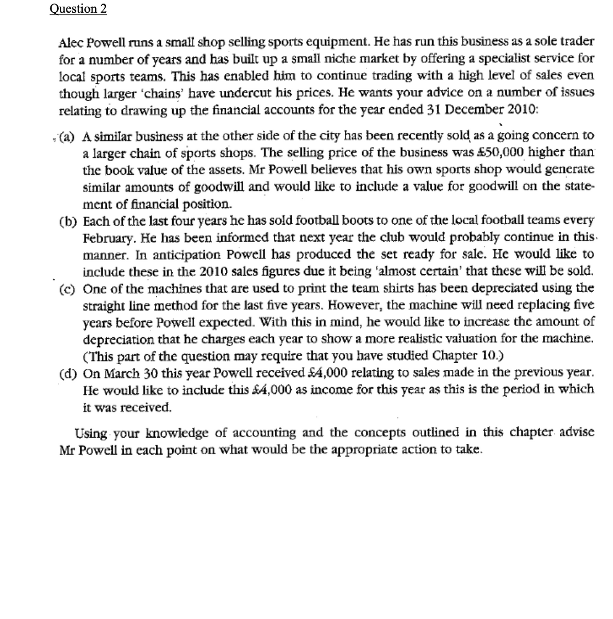 Question 2
Alec Powell runs a small shop selling sports equipment. He has run this business as a sole trader
for a number of years and has built up a small niche market by offering a specialist service for
local sports teams. This has enabled him to continue trading with a high level of sales even
though larger 'chains' have undercut his prices. He wants your advice on a number of issues
relating to drawing up the financial accounts for the year ended 31 December 2010:
- (a) A similar business at the other side of the city has been recently sold as a going concern to
a larger chain of sports shops. The selling price of the business was £50,000 higher than
the book value of the assets. Mr Powell believes that his own sports shop would generate
similar amounts of goodwill and would like to include a value for goodwill on the state-
ment of financial position.
(b) Each of the last four years he has sold football boots to one of the local football teams every
February. He has been informed that next year the club would probably continue in this.
manner. In anticipation Powell has produced the set ready for sale. He would like to
include these in the 2010 sales figures due it being 'almost certain' that these will be sold.
(c) One of the machines that are used to print the team shirts has been depreciated using the
straight line method for the last five years. However, the machine will need replacing five
years before Powell expected. With this in mind, he would like to increase the amount of
depreciation that he charges each year to show a more realistic valuation for the machine.
(This part of the question may require that you have studied Chapter 10.)
(d) On March 30 this year Powell received SA,000 relating to sales made in the previous year.
He would like to include this £4,000 as income for this year as this is the period in which
it was received.
Using your knowledge of accounting and the concepts outlined in this chapter advise
Mr Powell in each point on what would be the appropriate action to take.
