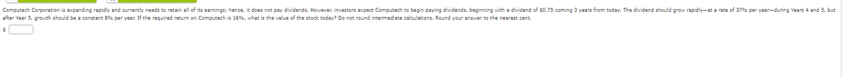 Computech Corporation is expanding rapidly and currently needs to retain all of its earnings; hence, it does not pay dividends. However, investors expect Computech to begin paying dividends, beginning with a dividend of $0.75 coming 3 years from today. The dividend should grow rapidly-at a rate of 37% per year-during Years 4 and 5, but
after Year 5, growth should be a constant 8% per year. If the required return on Computech is 16%, what is the value of the stock today? Do not round intermediate calculations. Round your answer to the nearest cent.
$