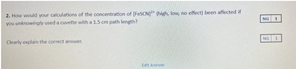 2. How would your calculations of the concentration of [FeSCN]2+ (high, low, no effect) been affected if
you unknowingly used a cuvette with a 1.5 cm path length?
Clearly explain the correct answer.
Edit Answer
NG
NG
1
1