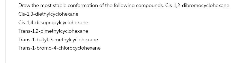 Draw the most stable conformation of the following compounds. Cis-1,2-dibromocyclohexane
Cis-1,3-diethylcyclohexane
Cis-1,4-diisopropylcyclohexane
Trans-1,2-dimethylcyclohexane
Trans-1-butyl-3-methylcyclohexane
Trans-1-bromo-4-chlorocyclohexane