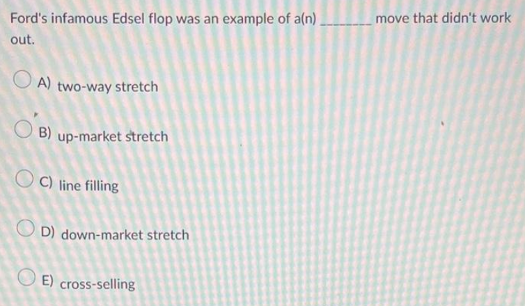 Ford's infamous Edsel flop was an example of a(n)
out.
A) two-way stretch
B) up-market stretch
OC) line filling
D) down-market stretch
E) cross-selling
move that didn't work