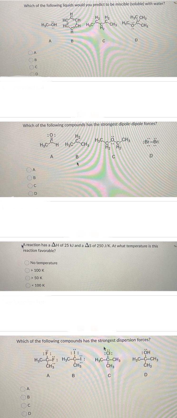 Which of the following liquids would you predict to be miscible (soluble) with water?
H2 H
HC CH3
HC “CH
на сH нас са сн, нас сна
CH HỌC
-
H2
с
Н
В
000 С
0000
0000
OR
A
В
A
В
с
Which of the following compounds has the strongest dipole-dipole forces?
:0:
H2
HC-H HC-C CH3
C
D
A
В
с
HC-ён на
D
A
A
No temperature
> 100 к
> 50 к
< 100 к
C
В
A reaction has a AH of 25 kJ and a AS of 250 J/K. At what temperature is this
reaction favorable?
HỌC CỘC CH
22
C
Which of the following compounds has the strongest dispersion forces?
A..
B
D
:ї:
H₂C-C-F: H₂C-C-Ï: HC-c-CH3
CH3
CH₂
CH3
A
C
:Br-Br:
:CI:
D
: OH
H₂C-C-CH3
CH3
D