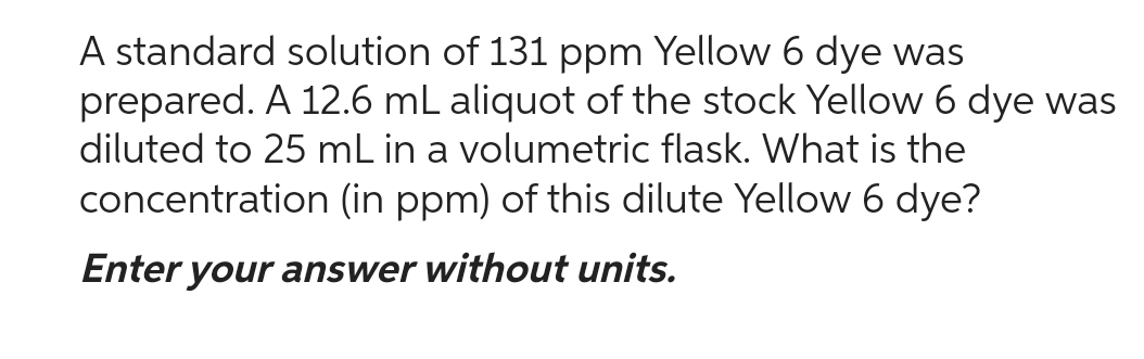 A standard solution of 131 ppm Yellow 6 dye was
prepared. A 12.6 mL aliquot of the stock Yellow 6 dye was
diluted to 25 mL in a volumetric flask. What is the
concentration (in ppm) of this dilute Yellow 6 dye?
Enter your answer without units.