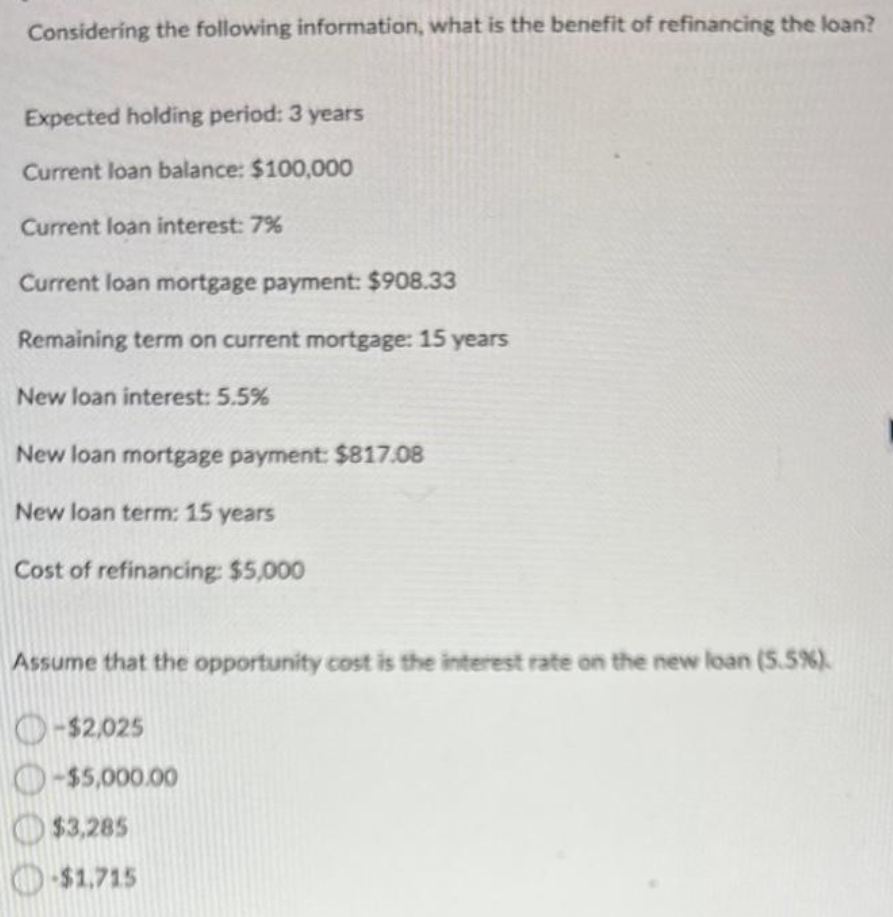 Considering the following information, what is the benefit of refinancing the loan?
Expected holding period: 3 years
Current loan balance: $100,000
Current loan interest: 7%
Current loan mortgage payment: $908.33
Remaining term on current mortgage: 15 years
New loan interest: 5.5%
New loan mortgage payment: $817.08
New loan term: 15 years
Cost of refinancing: $5,000
Assume that the opportunity cost is the interest rate on the new loan (5.5%).
-$2,025
-$5,000.00
$3,285
-$1.715