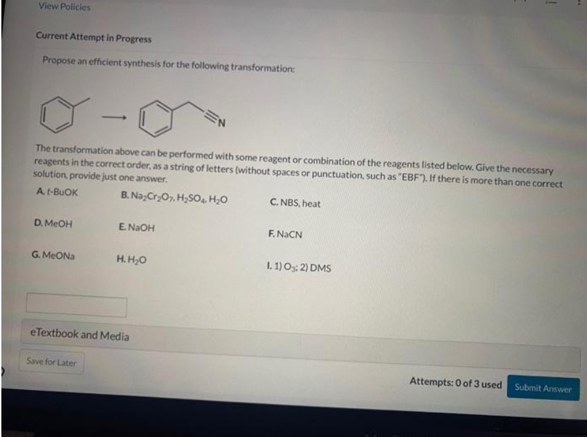 View Policies
Current Attempt in Progress
Propose an efficient synthesis for the following transformation:
- (
The transformation above can be performed with some reagent or combination of the reagents listed below. Give the necessary
reagents in the correct order, as a string of letters (without spaces or punctuation, such as "EBF"). If there is more than one correct
solution, provide just one answer.
A. t-BUOK
B. Na₂Cr₂O7, H₂SO4. H₂O
D. MeOH
G. MeONa
E. NaOH
Save for Later
H. H₂O
eTextbook and Media
C. NBS, heat
F. NaCN
1
1.1) 03:2) DMS
Attempts: 0 of 3 used Submit Answer